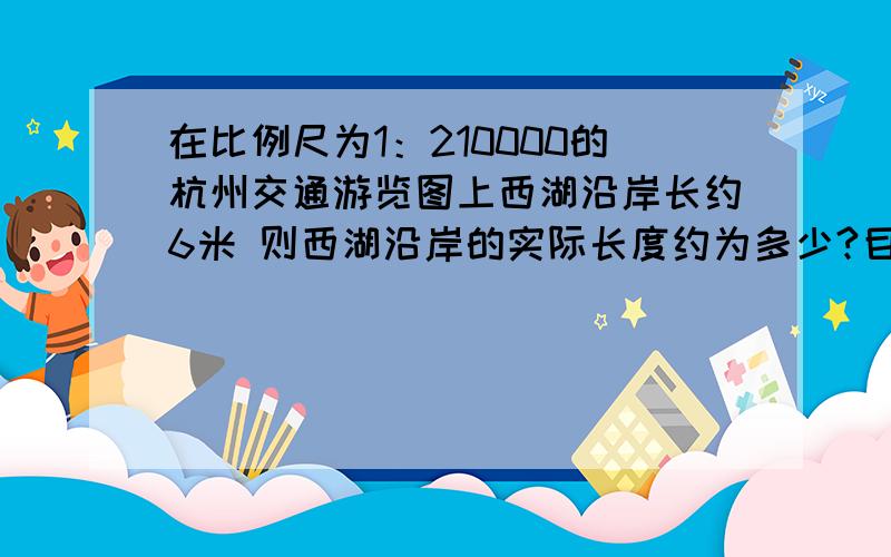 在比例尺为1：210000的杭州交通游览图上西湖沿岸长约6米 则西湖沿岸的实际长度约为多少?目前杭州实际面积为5.68平方千米 则在游览图上的面积约为多少平方厘米（注意平方里面哦 和前面的