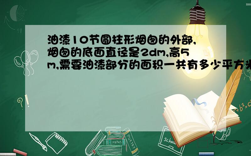 油漆10节圆柱形烟囱的外部,烟囱的底面直径是2dm,高5m,需要油漆部分的面积一共有多少平方米?如果每平方米需要油漆0.5kg,至少需要购买油漆多少千克?校园里有一个圆柱形喷水池,底面直径4m,要