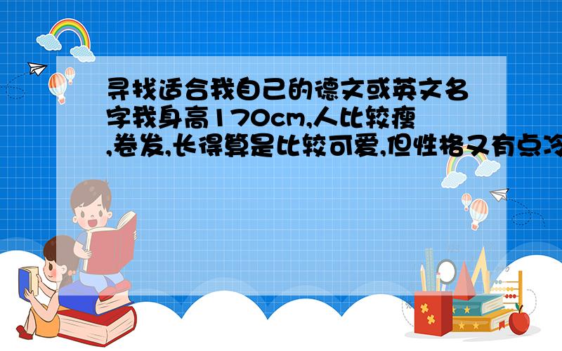 寻找适合我自己的德文或英文名字我身高170cm,人比较瘦,卷发,长得算是比较可爱,但性格又有点冷.希望有合适的名字,最好是德文,但英文也ok.不要很长,很难发音,若果有合适的,一定再追加赏金!