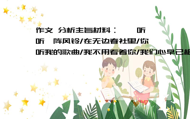 作文 分析主旨材料：《聆听》听一阵风铃/在无边春社里/你听我的歌曲/我不用看着你/我们心早已相系/不用再多说那一句/./听松林低语/在喜悦的心田里/你不必太过介意/我无法和你一起/而卧