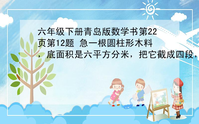 六年级下册青岛版数学书第22页第12题 急一根圆柱形木料，底面积是六平方分米，把它截成四段，面积怎加了多少