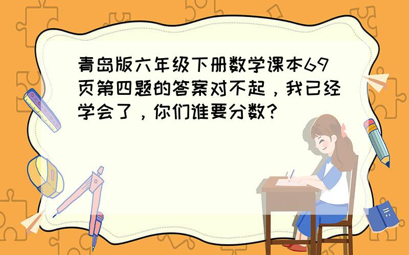 青岛版六年级下册数学课本69页第四题的答案对不起，我已经学会了，你们谁要分数？