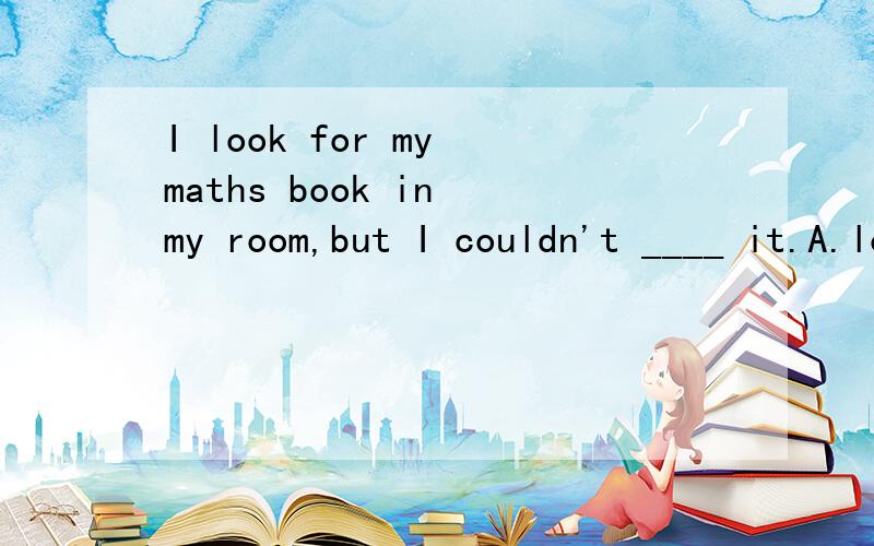 I look for my maths book in my room,but I couldn't ____ it.A.look for B.find C.find out D.found选哪个,为什么?