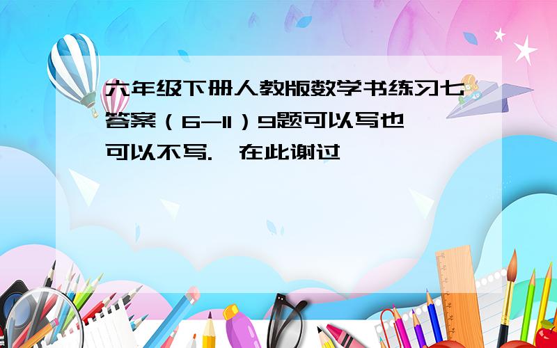 六年级下册人教版数学书练习七答案（6-11）9题可以写也可以不写.莪在此谢过