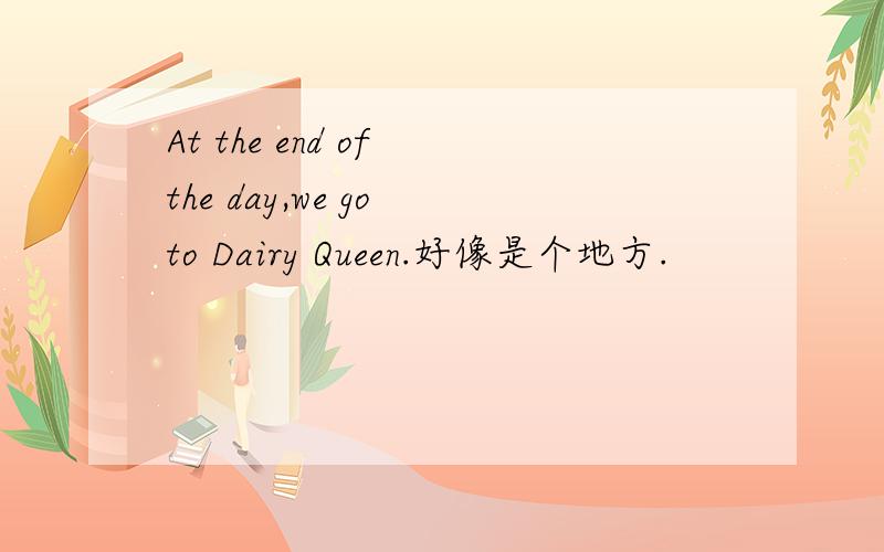 At the end of the day,we go to Dairy Queen.好像是个地方.