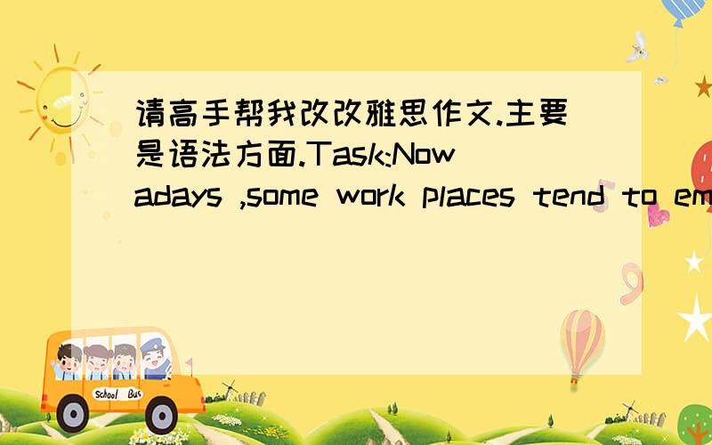 请高手帮我改改雅思作文.主要是语法方面.Task:Nowadays ,some work places tend to employ equal numbers of men and women workers .Do you think it is a positive or negative development In my opinion ,the trend to hire equal numbers of mal