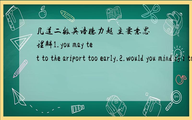 几道二级英语听力题 主要意思理解1.you may tet to the ariport too early.2.would you mind if i took john to the park.mr white?-you'd better not take him out .he has a heavy cold.and today is cold.-ok.i see.what about hie bedtime?-let him