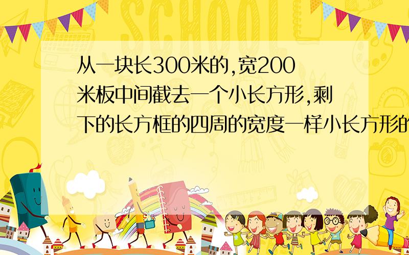 从一块长300米的,宽200米板中间截去一个小长方形,剩下的长方框的四周的宽度一样小长方形的面积是原来面积的一半,求这个宽度（精确到1米）.