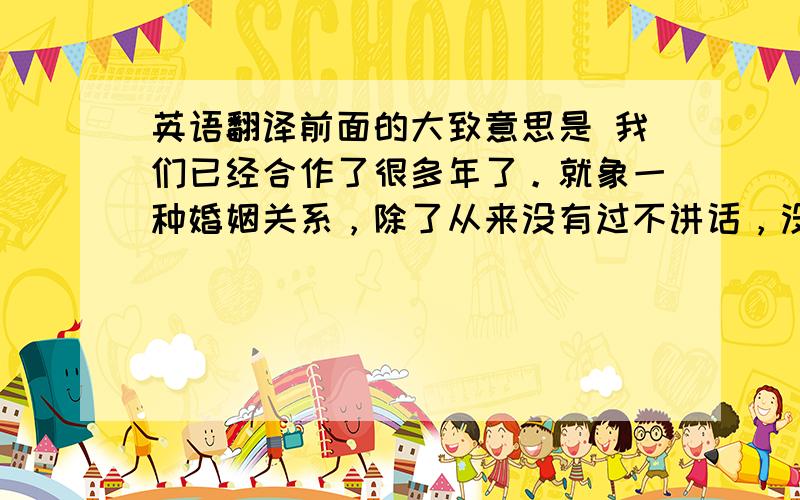 英语翻译前面的大致意思是 我们已经合作了很多年了。就象一种婚姻关系，除了从来没有过不讲话，没有为性打架，没有凌晨两点一起吃冰淇淋。