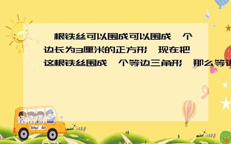 一根铁丝可以围成可以围成一个边长为3厘米的正方形,现在把这根铁丝围成一个等边三角形,那么等边三角形的边长是多少厘米?