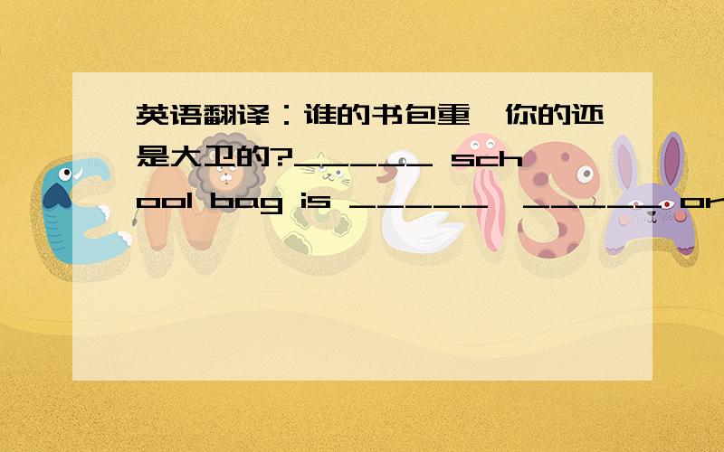 英语翻译：谁的书包重,你的还是大卫的?_____ school bag is _____,_____ or David's?