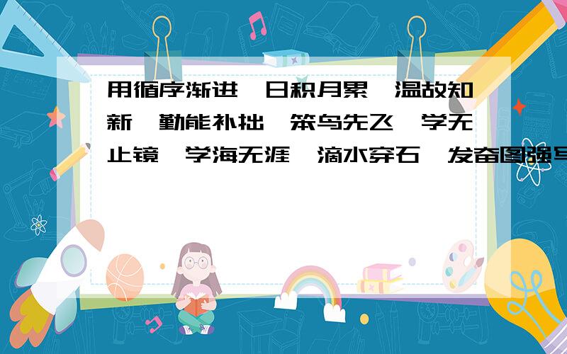 用循序渐进、日积月累、温故知新、勤能补拙、笨鸟先飞、学无止镜、学海无涯、滴水穿石、发奋图强写一段话