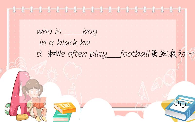 who is ____boy in a black hat? 和We often play___football虽然我初一英语学得很棒,但是现在没看都忘了,第一句横线上我是填the,第二句横线上我填a,对吗?请解释一下,麻烦.另外福州2014年中考的独生子女加