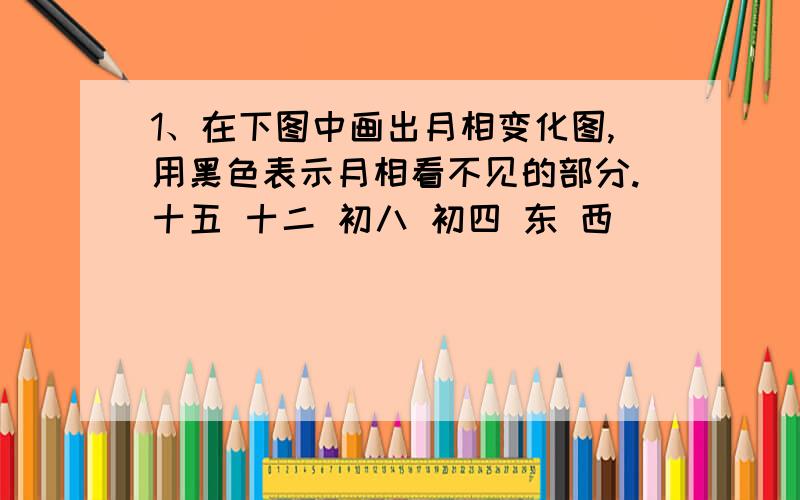 1、在下图中画出月相变化图,用黑色表示月相看不见的部分.十五 十二 初八 初四 东 西