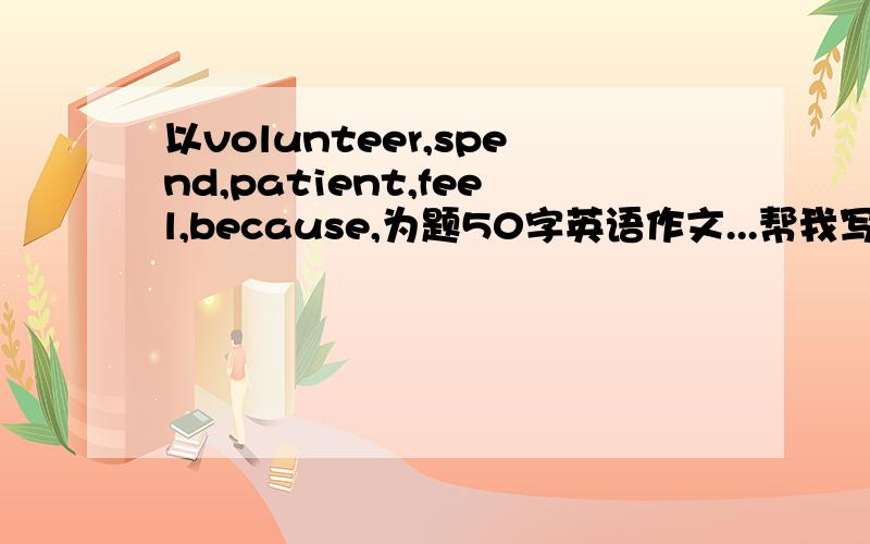 以volunteer,spend,patient,feel,because,为题50字英语作文...帮我写下啊