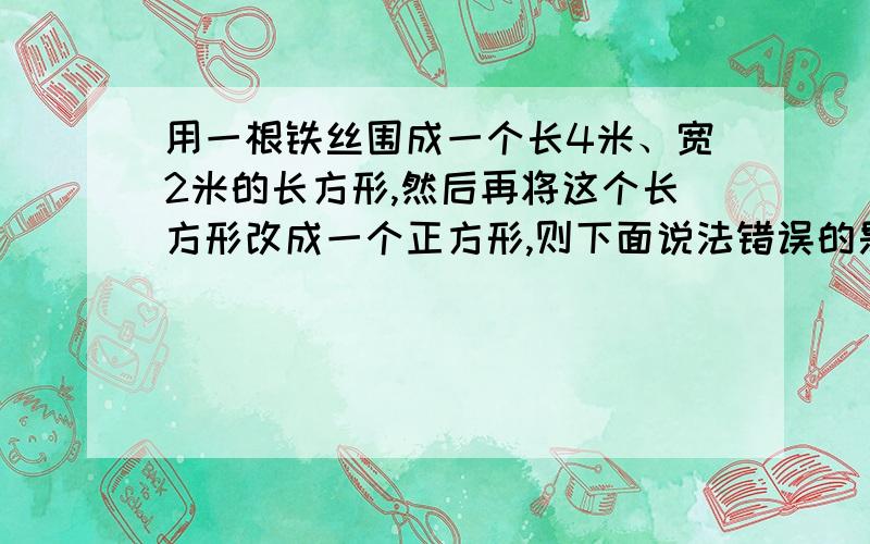 用一根铁丝围成一个长4米、宽2米的长方形,然后再将这个长方形改成一个正方形,则下面说法错误的是（ ）A.铁丝的长度没变B.正方形的面积比长方形的面积多1米C,图形的形状发生了变化D.长