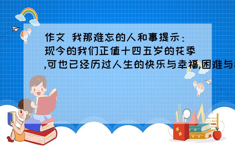 作文 我那难忘的人和事提示：现今的我们正值十四五岁的花季,可也已经历过人生的快乐与幸福,困难与挫折,快乐时我们成长,苦难是我们成熟,回顾往昔,真很难忘那些人和事啊……本人是初三