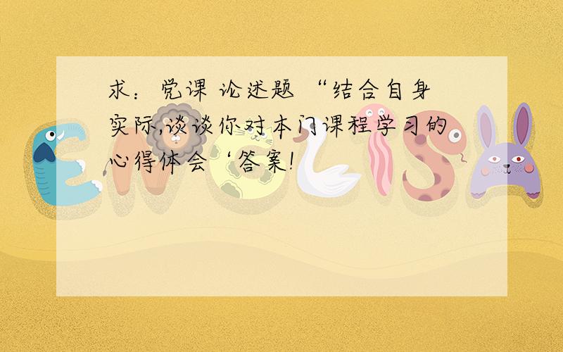 求：党课 论述题 “结合自身实际,谈谈你对本门课程学习的心得体会‘答案!