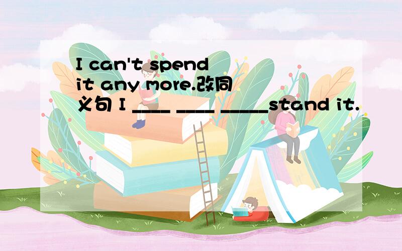 I can't spend it any more.改同义句 I ____ ____ _____stand it.