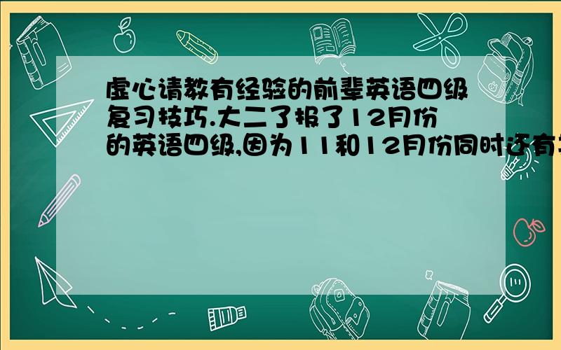 虚心请教有经验的前辈英语四级复习技巧.大二了报了12月份的英语四级,因为11和12月份同时还有其他证要考,都要准备,所以有点觉得四级力不从心.我现在的四级准备状态是：买了一本新东方