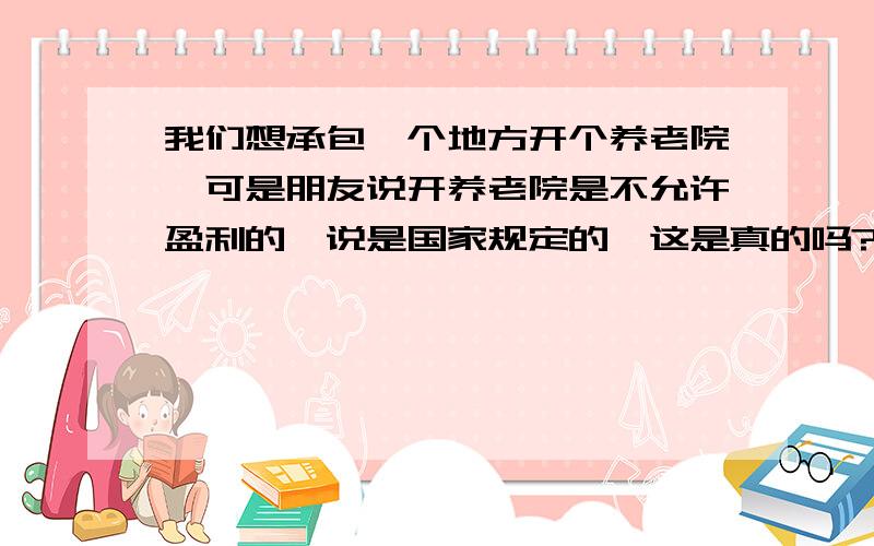 我们想承包一个地方开个养老院,可是朋友说开养老院是不允许盈利的,说是国家规定的,这是真的吗?为什么?