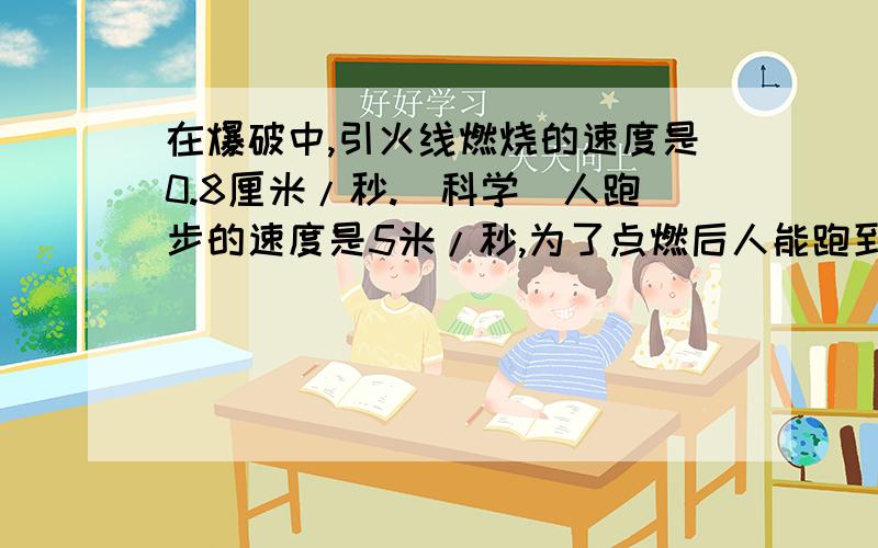 在爆破中,引火线燃烧的速度是0.8厘米/秒.（科学）人跑步的速度是5米/秒,为了点燃后人能跑到150米以外的安全区,问导火线最短取多少?