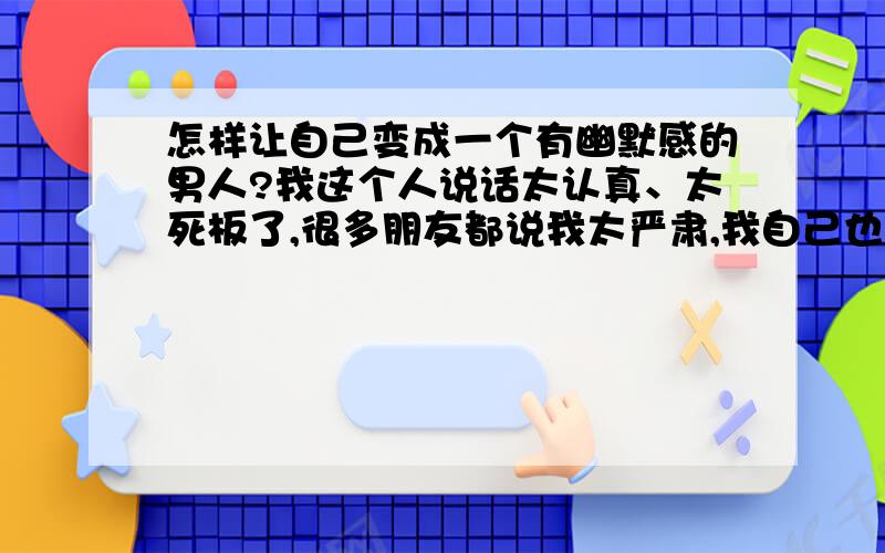 怎样让自己变成一个有幽默感的男人?我这个人说话太认真、太死板了,很多朋友都说我太严肃,我自己也感觉到自己确实活得太严肃了,生活也没什么乐趣.所以,我想知道我现在要怎么做才能让