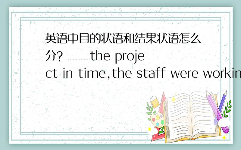 英语中目的状语和结果状语怎么分? ﹏﹏the project in time,the staff were working at weekends. 答案英语中目的状语和结果状语怎么分?﹏﹏the project in time,the staff were working at weekends.答案上是目的状语,所