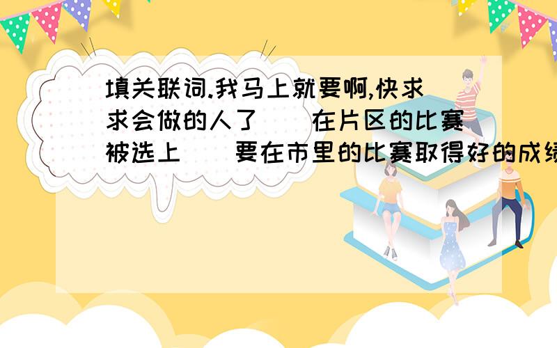 填关联词.我马上就要啊,快求求会做的人了()在片区的比赛被选上()要在市里的比赛取得好的成绩,（）得加把劲