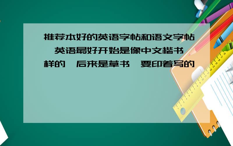 推荐本好的英语字帖和语文字帖,英语最好开始是像中文楷书一样的,后来是草书,要印着写的,