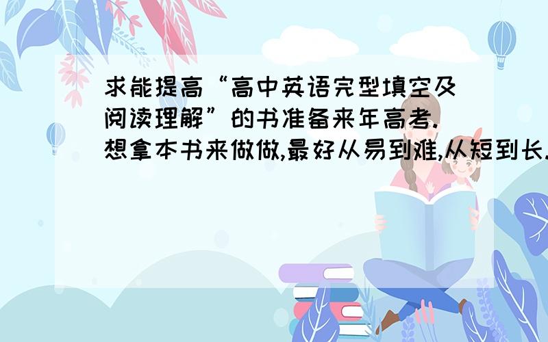 求能提高“高中英语完型填空及阅读理解”的书准备来年高考.想拿本书来做做,最好从易到难,从短到长.最后答案也要有透彻的分析.