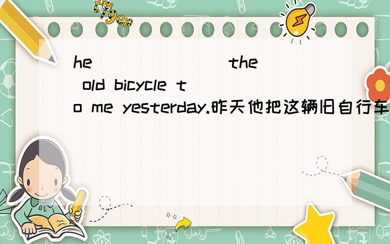 he ___ ___ the old bicycle to me yesterday.昨天他把这辆旧自行车送给了我.