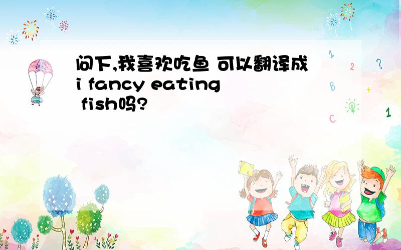 问下,我喜欢吃鱼 可以翻译成i fancy eating fish吗?