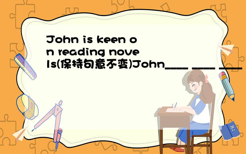 John is keen on reading novels(保持句意不变)John____ ____ ____ _____ reading novelsJohn____ ____ ____ _____ reading novels要两种不同形式的