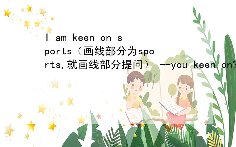 I am keen on sports（画线部分为sports,就画线部分提问） --you keen on?