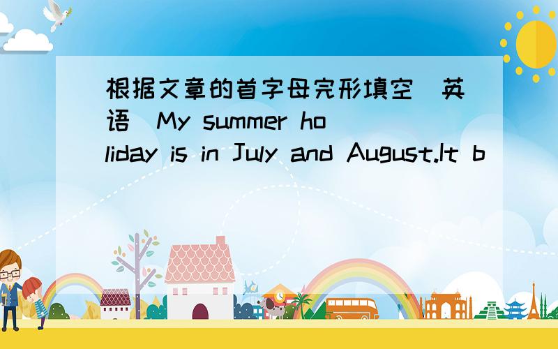 根据文章的首字母完形填空（英语）My summer holiday is in July and August.It b____ on 1st July and ends on 31st August.D____ my holiday,I am going to be very busy.In the afternoon,I will take my mother for a walk.After that,I will go to