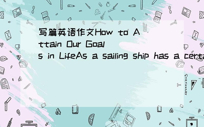 写篇英语作文How to Attain Our Goals in LifeAs a sailing ship has a certain destination,so we must have a definite glal in our life.To succeed in life,a man must learn to develop such qualities in himself as industry ,persistence,confidence,and