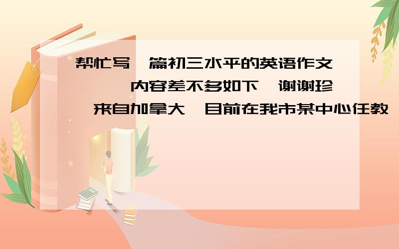 帮忙写一篇初三水平的英语作文、、、内容差不多如下,谢谢珍妮来自加拿大,目前在我市某中心任教,深受广大师生欢迎.她今年30岁,对学生要求很严格,课堂教学生动活泼,非常喜欢中国文化,爱