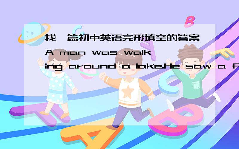 找一篇初中英语完形填空的答案A man was walking around a lake.He saw a fisherman standing beside the lake with a mirror(镜子).“Excuse me,” he said,“but could you tell me what you’re doing?”“I,m fishing.”“With a mirror?