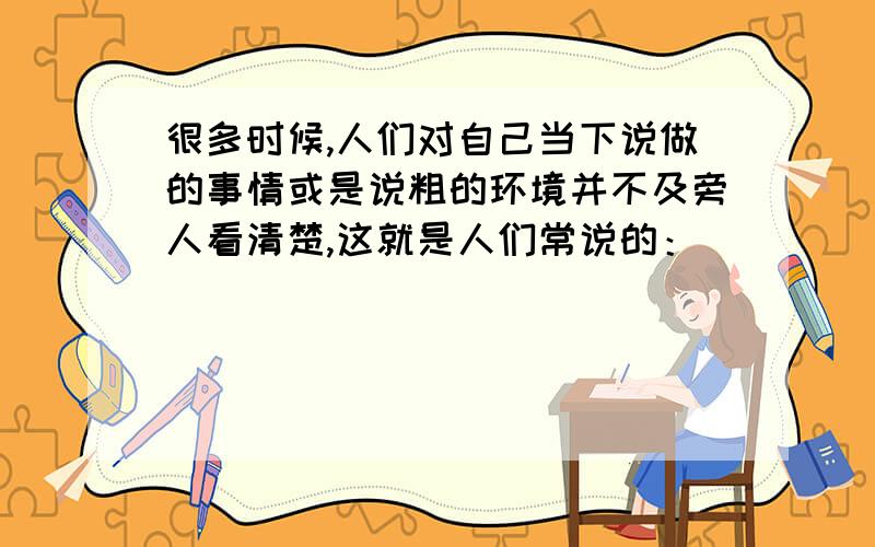 很多时候,人们对自己当下说做的事情或是说粗的环境并不及旁人看清楚,这就是人们常说的：