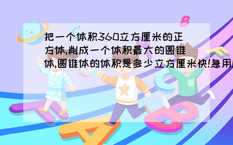 把一个体积360立方厘米的正方体,削成一个体积最大的圆锥体,圆锥体的体积是多少立方厘米快!急用!