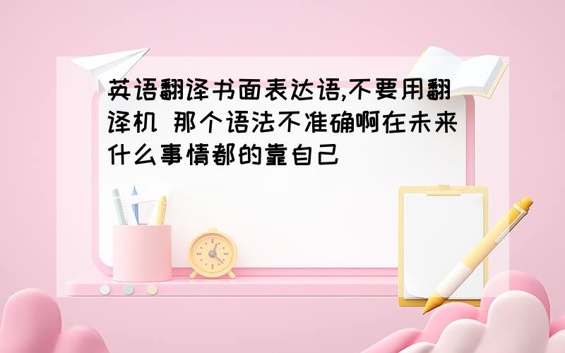 英语翻译书面表达语,不要用翻译机 那个语法不准确啊在未来什么事情都的靠自己