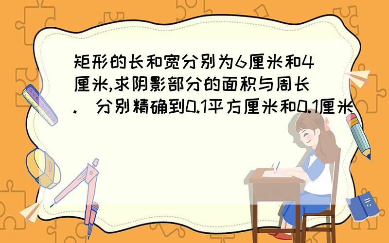 矩形的长和宽分别为6厘米和4厘米,求阴影部分的面积与周长.（分别精确到0.1平方厘米和0.1厘米）