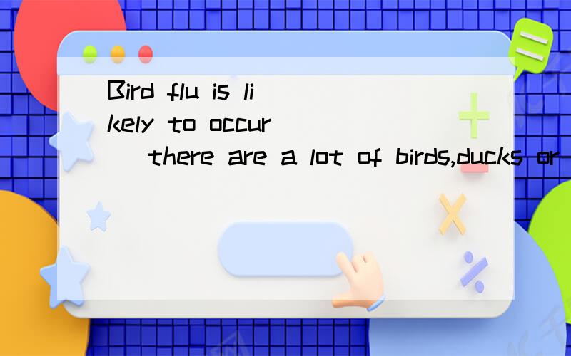 Bird flu is likely to occur( )there are a lot of birds,ducks or chickensA.where B.which C.what D.whether