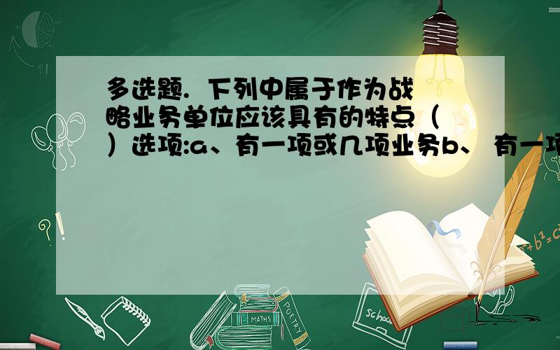 多选题.  下列中属于作为战略业务单位应该具有的特点（ ）选项:a、有一项或几项业务b、 有一项或几项任务c、 有自己的竞争对手d、 有负责的经理e、实施战略并能够得利