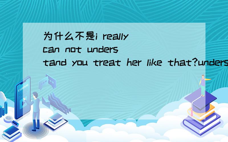 为什么不是i really can not understand you treat her like that?understand可以引导宾语从句的,为什么要作为单句对待?为什么要作为单句对待写为i really can not understand you treating her like that.这样才算对？