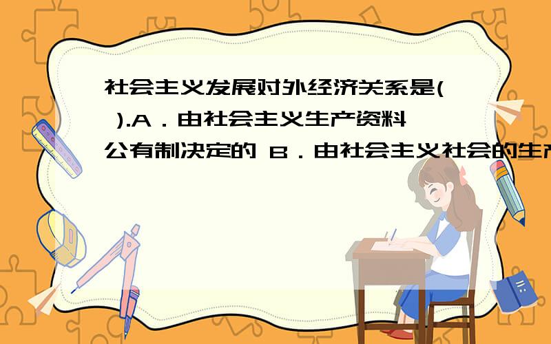 社会主义发展对外经济关系是( ).A．由社会主义生产资料公有制决定的 B．由社会主义社会的生产目的决定的