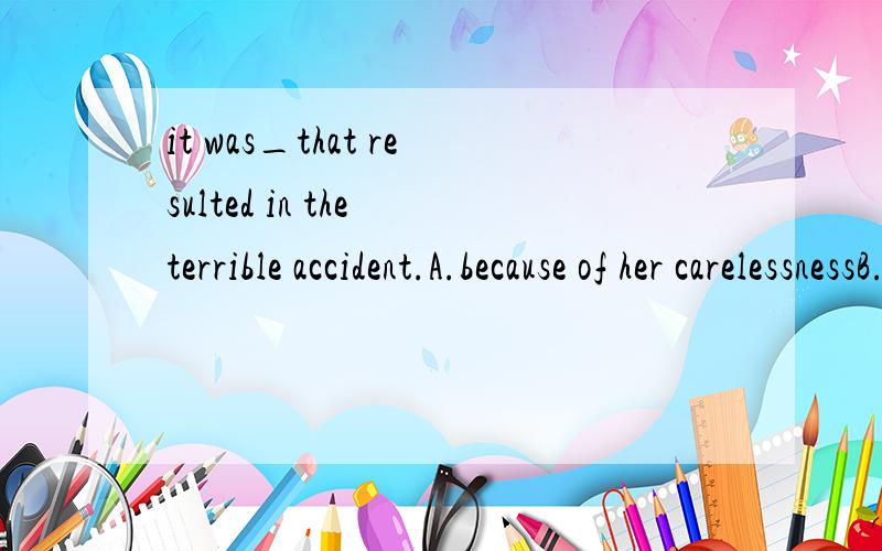 it was_that resulted in the terrible accident.A.because of her carelessnessB.her being carelessnessC.because she wascarelessD.she was so careless.