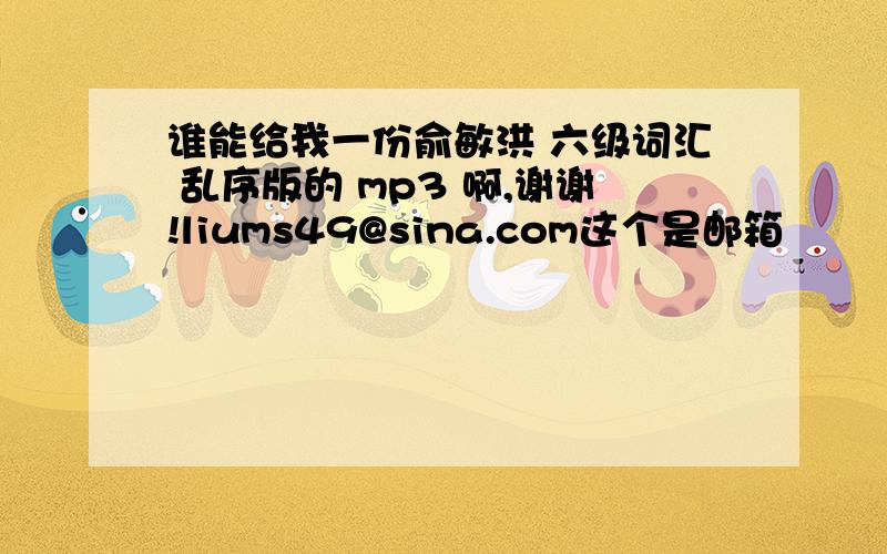 谁能给我一份俞敏洪 六级词汇 乱序版的 mp3 啊,谢谢!liums49@sina.com这个是邮箱