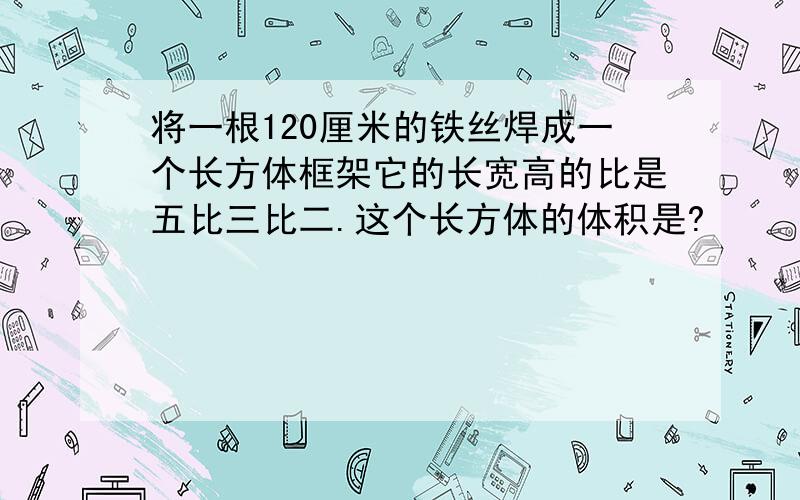 将一根120厘米的铁丝焊成一个长方体框架它的长宽高的比是五比三比二.这个长方体的体积是?